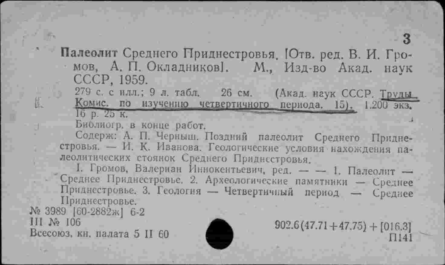 ﻿Палеолит Среднего Приднестровья. [Отв. ред. В. И. Громов, А. П. Окладников]. М., Изд-во Акад, наук СССР, 1959.
279 с. с илл.; 9 л. табл. 26 см. (Акад, наук СССР. Труда, Комис, по изучению „четвертичного. периода, 15)^ 1.209 экз/
Библиогр. в конце работ.
Содерж: А. П. Черныш. Поздний палеолит Среднего Приднестровья. — И. К. Иванова. Геологические условия нахождения палеолитических стоянок Среднего Приднестровья.
I. Громов, Валериан Иннокентьевич, ред. — — 1. Палеолит _____
Среднее Приднестровье. 2. Археологические памятники — Среднее Приднестровье. 3. Геология — Четвертичный период — Среднее Приднестровье.
№ 3989 |60-2882ж] 6-2
III № 106
Всесоюз. кн. палата 5 II 60
902.6(47.71+47.75)+ [016.3]
П141